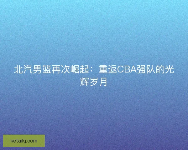 北汽男篮再次崛起：重返CBA强队的光辉岁月