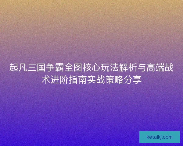 起凡三国争霸全图核心玩法解析与高端战术进阶指南实战策略分享