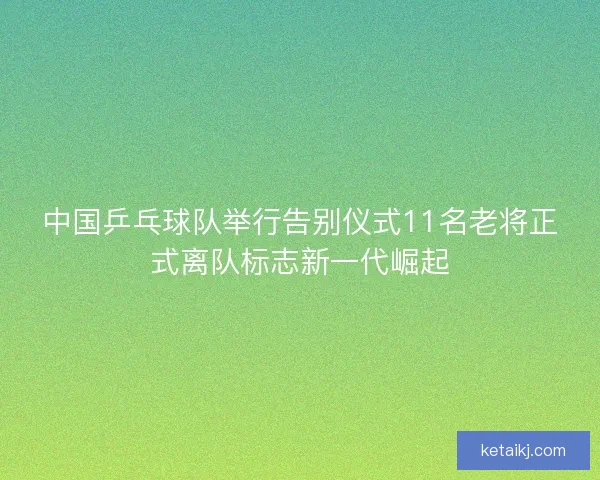 中国乒乓球队举行告别仪式11名老将正式离队标志新一代崛起
