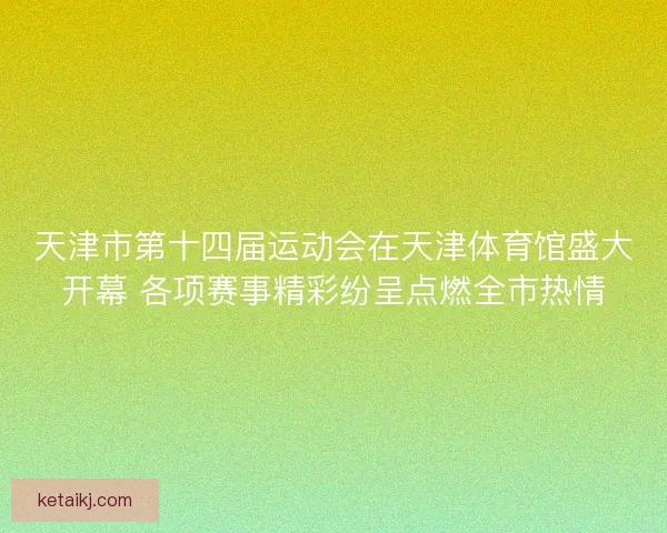 天津市第十四届运动会在天津体育馆盛大开幕 各项赛事精彩纷呈点燃全市热情