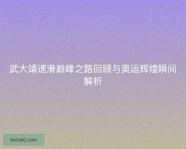 武大靖速滑巅峰之路回顾与奥运辉煌瞬间解析