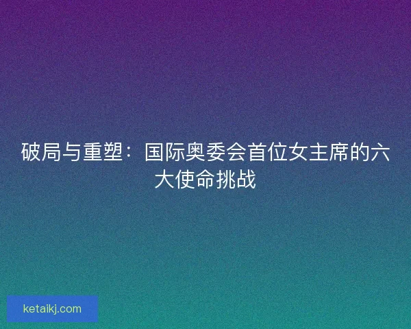 破局与重塑：国际奥委会首位女主席的六大使命挑战