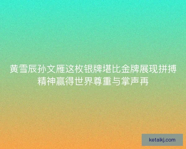 黄雪辰孙文雁这枚银牌堪比金牌展现拼搏精神赢得世界尊重与掌声再