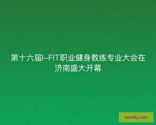 第十六届I-FIT职业健身教练专业大会在济南盛大开幕