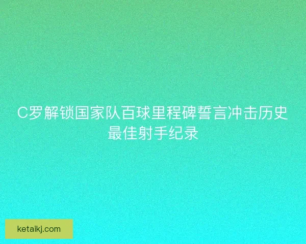 C罗解锁国家队百球里程碑誓言冲击历史最佳射手纪录
