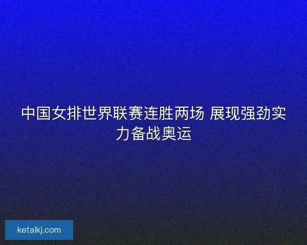 中国女排世界联赛连胜两场 展现强劲实力备战奥运