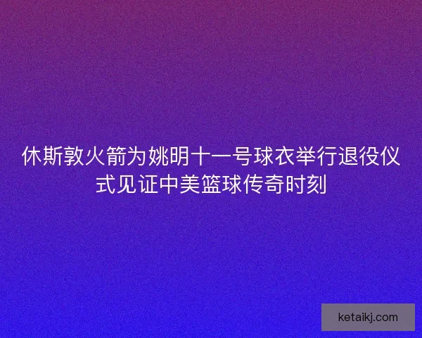 休斯敦火箭为姚明十一号球衣举行退役仪式见证中美篮球传奇时刻