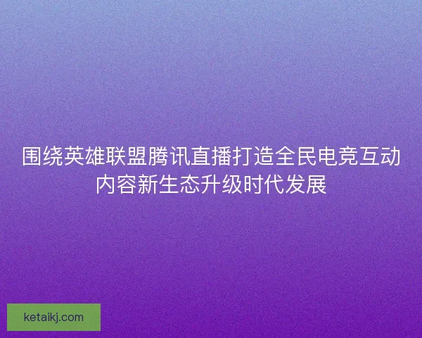 围绕英雄联盟腾讯直播打造全民电竞互动内容新生态升级时代发展